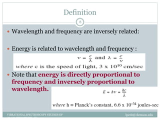 Definition
lpetit@clemson.eduVIBRATIONAL SPECTROSCOPY STUDIES OF
GLASS STRUCTURE : IR spectroscopy
8
 Wavelength and frequency are inversely related:
 Energy is related to wavelength and frequency :
 Note that energy is directly proportional to
frequency and inversely proportional to
wavelength.
 