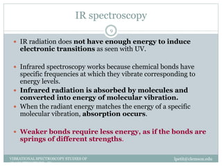 IR spectroscopy
lpetit@clemson.eduVIBRATIONAL SPECTROSCOPY STUDIES OF
GLASS STRUCTURE : IR spectroscopy
9
 IR radiation does not have enough energy to induce
electronic transitions as seen with UV.
 Infrared spectroscopy works because chemical bonds have
specific frequencies at which they vibrate corresponding to
energy levels.
 Infrared radiation is absorbed by molecules and
converted into energy of molecular vibration.
 When the radiant energy matches the energy of a specific
molecular vibration, absorption occurs.
 Weaker bonds require less energy, as if the bonds are
springs of different strengths.
 