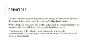 PRINCIPLE
• When a molecule absorbs IR radiation, the energy of the radiation matches
the energy difference between the molecule's vibrational states.
• Only vibrational transitions that lead to a change in the dipole moment of the
molecule will absorb IR light (making polar bonds important).
• The absorption of IR radiation occurs at specific wavelengths
(wavenumbers), corresponding to the natural vibrational frequencies of the
bonds in the molecule.
 