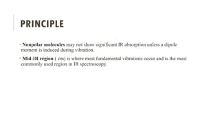 PRINCIPLE
• Nonpolar molecules may not show significant IR absorption unless a dipole
moment is induced during vibration.
• Mid-IR region ( cm) is where most fundamental vibrations occur and is the most
commonly used region in IR spectroscopy.
 