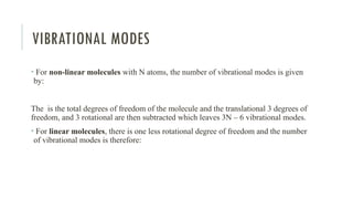 VIBRATIONAL MODES
• For non-linear molecules with N atoms, the number of vibrational modes is given
by:
The is the total degrees of freedom of the molecule and the translational 3 degrees of
freedom, and 3 rotational are then subtracted which leaves 3N – 6 vibrational modes.
• For linear molecules, there is one less rotational degree of freedom and the number
of vibrational modes is therefore:
 