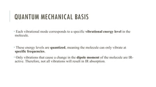 QUANTUM MECHANICAL BASIS
• Each vibrational mode corresponds to a specific vibrational energy level in the
molecule.
• These energy levels are quantized, meaning the molecule can only vibrate at
specific frequencies.
• Only vibrations that cause a change in the dipole moment of the molecule are IR-
active. Therefore, not all vibrations will result in IR absorption.
 