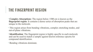THE FINGERPRINT REGION
• Complex Absorptions: The region below 1500 cm is known as the
fingerprint region. It contains a dense series of absorption peaks that are
unique to the molecule.
• This region arises from bending vibrations, complex stretching modes, and
out-of-plane vibrations.
• Identification: The fingerprint region is highly specific to each molecule
and can be used to match a sample against known reference spectra for
compound identification.
• Bending vibrations dominate.
 