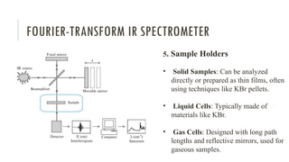 FOURIER-TRANSFORM IR SPECTROMETER
5. Sample Holders
• Solid Samples: Can be analyzed
directly or prepared as thin films, often
using techniques like KBr pellets.
• Liquid Cells: Typically made of
materials like KBr.
• Gas Cells: Designed with long path
lengths and reflective mirrors, used for
gaseous samples.
 
