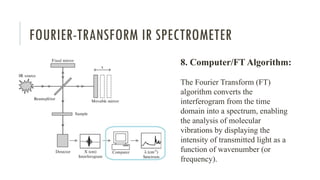 FOURIER-TRANSFORM IR SPECTROMETER
8. Computer/FT Algorithm:
The Fourier Transform (FT)
algorithm converts the
interferogram from the time
domain into a spectrum, enabling
the analysis of molecular
vibrations by displaying the
intensity of transmitted light as a
function of wavenumber (or
frequency).
 