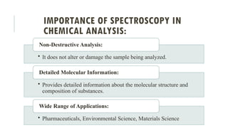 IMPORTANCE OF SPECTROSCOPY IN
CHEMICAL ANALYSIS:
• It does not alter or damage the sample being analyzed.
Non-Destructive Analysis:
• Provides detailed information about the molecular structure and
composition of substances.
Detailed Molecular Information:
• Pharmaceuticals, Environmental Science, Materials Science
Wide Range of Applications:
 