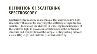 DEFINITION OF SCATTERING
SPECTROSCOPY
Scattering spectroscopy is a technique that examines how light
interacts with matter by analyzing the scattering of light from a
sample. It focuses on the changes in wavelength and intensity of
the scattered light to provide information about the molecular
structure and composition of the sample, distinguishing between
elastic (Rayleigh) and inelastic (Raman) scattering.
 