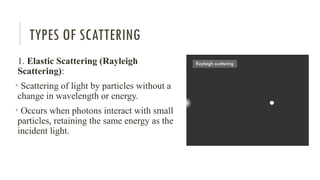 TYPES OF SCATTERING
1. Elastic Scattering (Rayleigh
Scattering):
• Scattering of light by particles without a
change in wavelength or energy.
• Occurs when photons interact with small
particles, retaining the same energy as the
incident light.
 