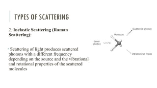 TYPES OF SCATTERING
2. Inelastic Scattering (Raman
Scattering):
• Scattering of light produces scattered
photons with a different frequency
depending on the source and the vibrational
and rotational properties of the scattered
molecules
 