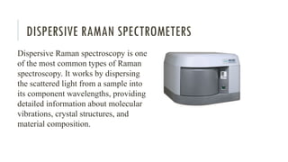 DISPERSIVE RAMAN SPECTROMETERS
Dispersive Raman spectroscopy is one
of the most common types of Raman
spectroscopy. It works by dispersing
the scattered light from a sample into
its component wavelengths, providing
detailed information about molecular
vibrations, crystal structures, and
material composition.
 