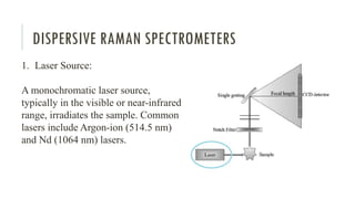 DISPERSIVE RAMAN SPECTROMETERS
1. Laser Source:
A monochromatic laser source,
typically in the visible or near-infrared
range, irradiates the sample. Common
lasers include Argon-ion (514.5 nm)
and Nd (1064 nm) lasers.
 