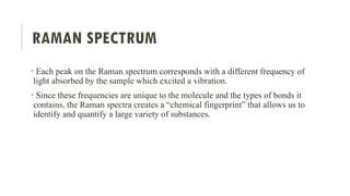 RAMAN SPECTRUM
• Each peak on the Raman spectrum corresponds with a different frequency of
light absorbed by the sample which excited a vibration.
• Since these frequencies are unique to the molecule and the types of bonds it
contains, the Raman spectra creates a “chemical fingerprint” that allows us to
identify and quantify a large variety of substances.
 