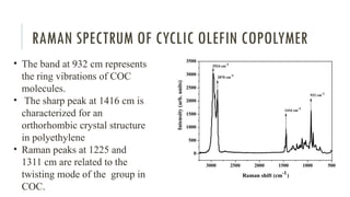 RAMAN SPECTRUM OF CYCLIC OLEFIN COPOLYMER
• The band at 932 cm represents
the ring vibrations of COC
molecules.
• The sharp peak at 1416 cm is
characterized for an
orthorhombic crystal structure
in polyethylene
• Raman peaks at 1225 and
1311 cm are related to the
twisting mode of the group in
COC.
 