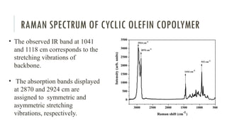 RAMAN SPECTRUM OF CYCLIC OLEFIN COPOLYMER
• The observed IR band at 1041
and 1118 cm corresponds to the
stretching vibrations of
backbone.
• The absorption bands displayed
at 2870 and 2924 cm are
assigned to symmetric and
asymmetric stretching
vibrations, respectively.
 