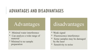 ADVANTAGES AND DISADVANTAGES
Advantages
• Minimal water interference
• Can analyze a wide range of
material
• Minimal to no sample
preparation
disadvantages
• Weak signal
• Fluorescence interference
• Some samples may be damaged
by the laser
• Sensitivity to noise
 