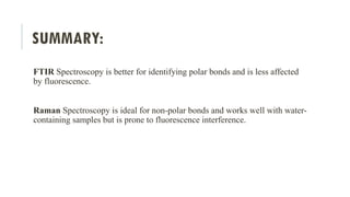 SUMMARY:
FTIR Spectroscopy is better for identifying polar bonds and is less affected
by fluorescence.
Raman Spectroscopy is ideal for non-polar bonds and works well with water-
containing samples but is prone to fluorescence interference.
 