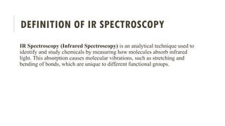 DEFINITION OF IR SPECTROSCOPY
IR Spectroscopy (Infrared Spectroscopy) is an analytical technique used to
identify and study chemicals by measuring how molecules absorb infrared
light. This absorption causes molecular vibrations, such as stretching and
bending of bonds, which are unique to different functional groups.
 