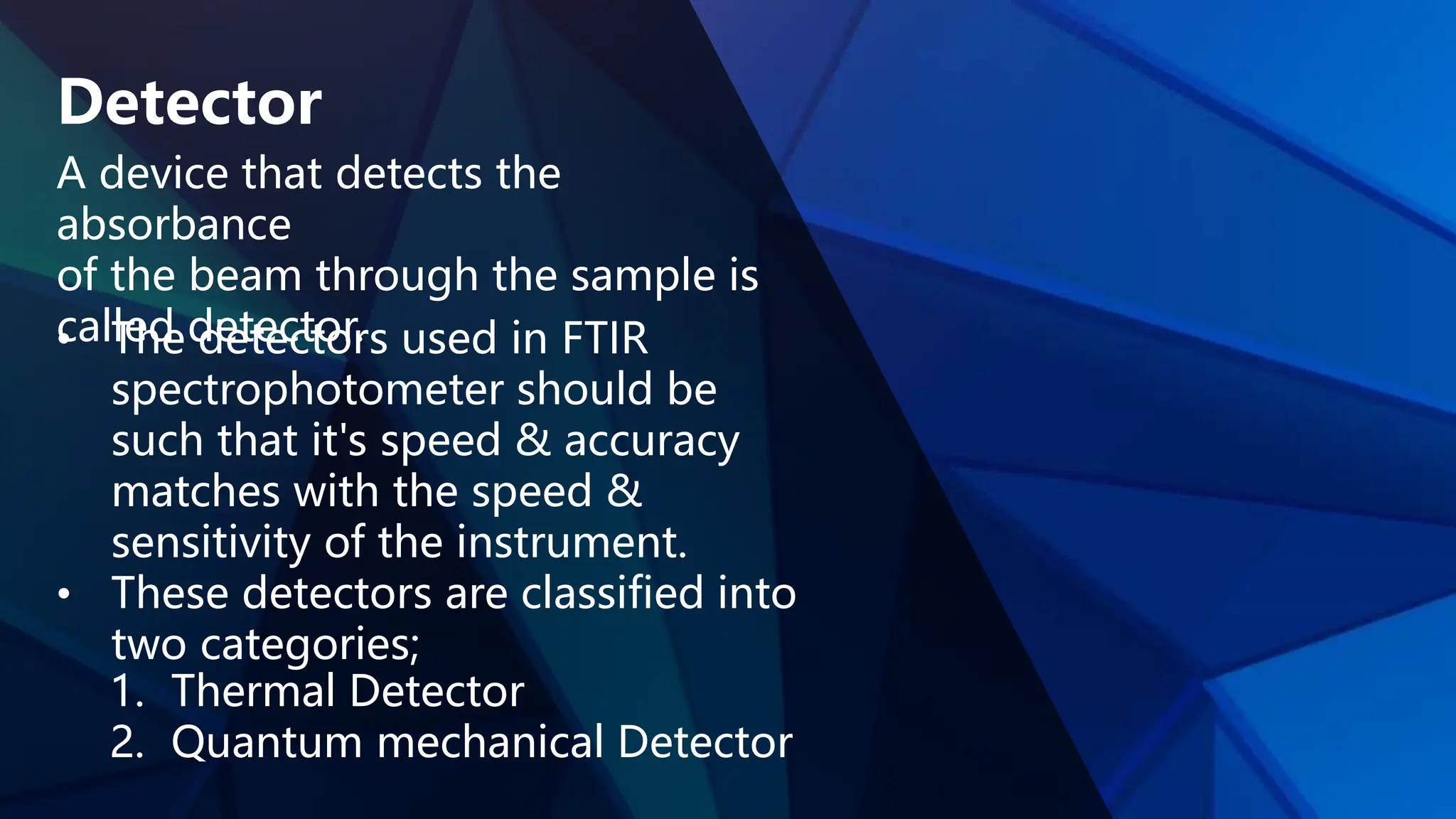 Detector
A device that detects the
absorbance
of the beam through the sample is
called detector.
• The detectors used in FTIR
spectrophotometer should be
such that it's speed & accuracy
matches with the speed &
sensitivity of the instrument.
• These detectors are classified into
two categories;
1. Thermal Detector
2. Quantum mechanical Detector
 