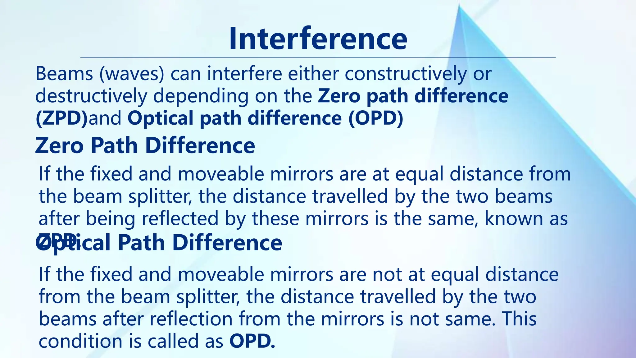 Interference
Zero Path Difference
Beams (waves) can interfere either constructively or
destructively depending on the Zero path difference
(ZPD)and Optical path difference (OPD)
Optical Path Difference
If the fixed and moveable mirrors are at equal distance from
the beam splitter, the distance travelled by the two beams
after being reflected by these mirrors is the same, known as
ZPD.
If the fixed and moveable mirrors are not at equal distance
from the beam splitter, the distance travelled by the two
beams after reflection from the mirrors is not same. This
condition is called as OPD.
 