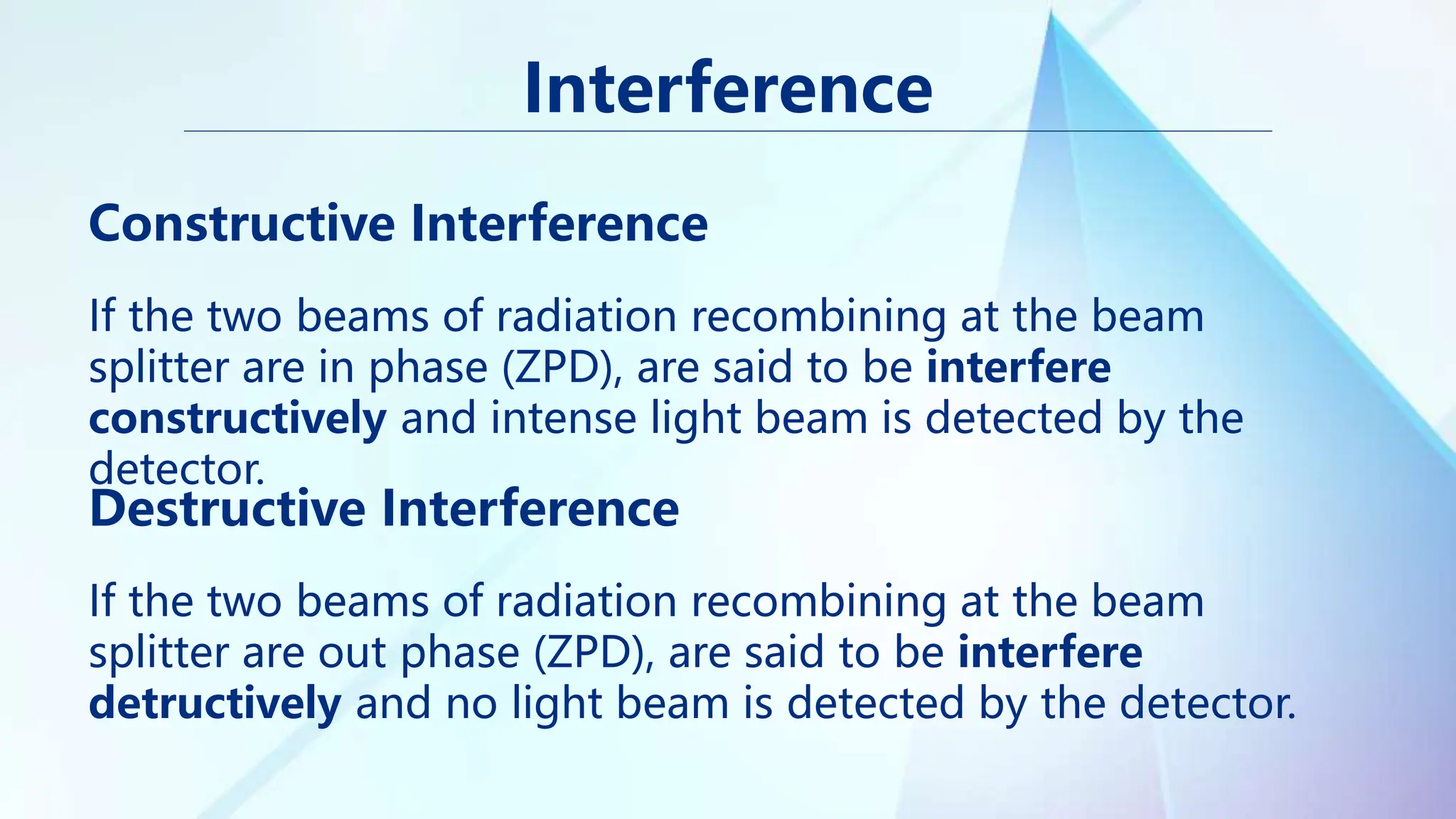 Constructive Interference
Destructive Interference
Interference
If the two beams of radiation recombining at the beam
splitter are in phase (ZPD), are said to be interfere
constructively and intense light beam is detected by the
detector.
If the two beams of radiation recombining at the beam
splitter are out phase (ZPD), are said to be interfere
detructively and no light beam is detected by the detector.
 