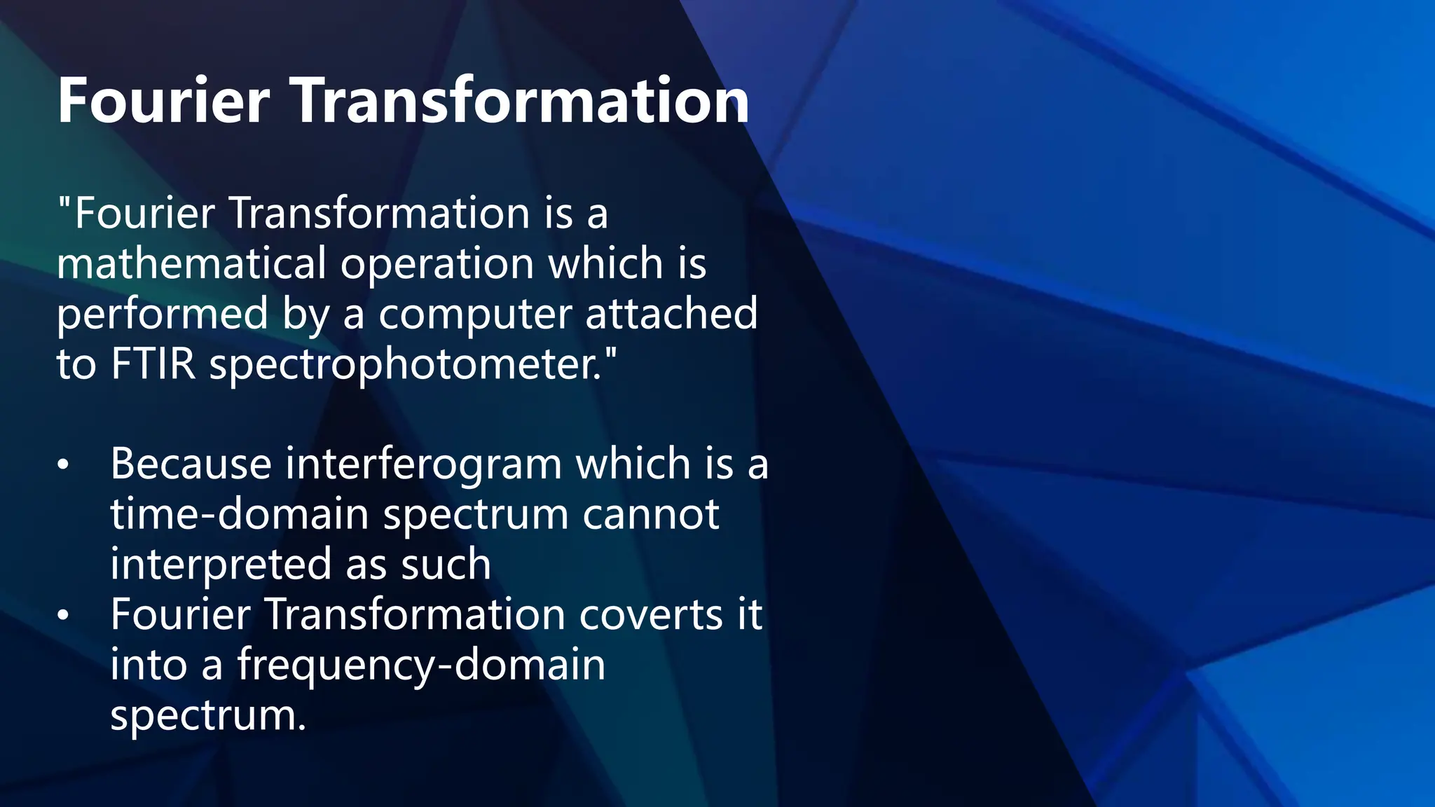Fourier Transformation
"Fourier Transformation is a
mathematical operation which is
performed by a computer attached
to FTIR spectrophotometer."
• Because interferogram which is a
time-domain spectrum cannot
interpreted as such
• Fourier Transformation coverts it
into a frequency-domain
spectrum.
 