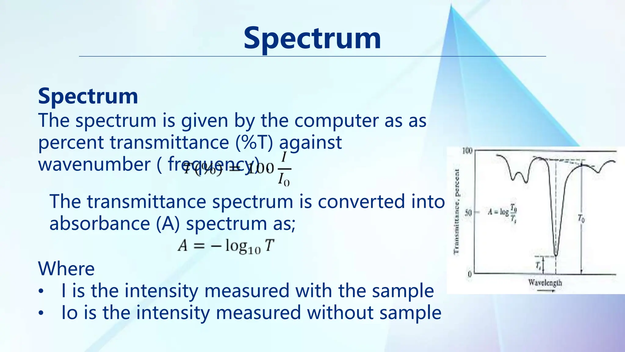 Spectrum
The spectrum is given by the computer as as
percent transmittance (%T) against
wavenumber ( frequency) .
Spectrum
The transmittance spectrum is converted into
absorbance (A) spectrum as;
Where
• I is the intensity measured with the sample
• Io is the intensity measured without sample
 