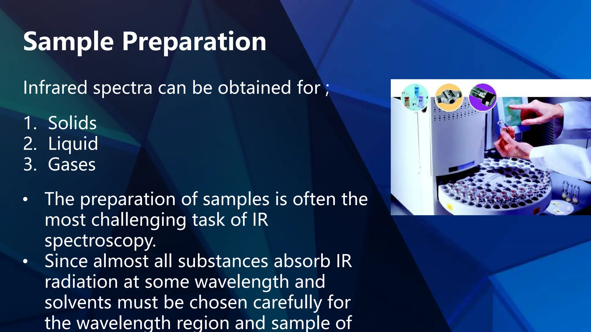 Sample Preparation
Infrared spectra can be obtained for ;
1. Solids
2. Liquid
3. Gases
• The preparation of samples is often the
most challenging task of IR
spectroscopy.
• Since almost all substances absorb IR
radiation at some wavelength and
solvents must be chosen carefully for
the wavelength region and sample of
 