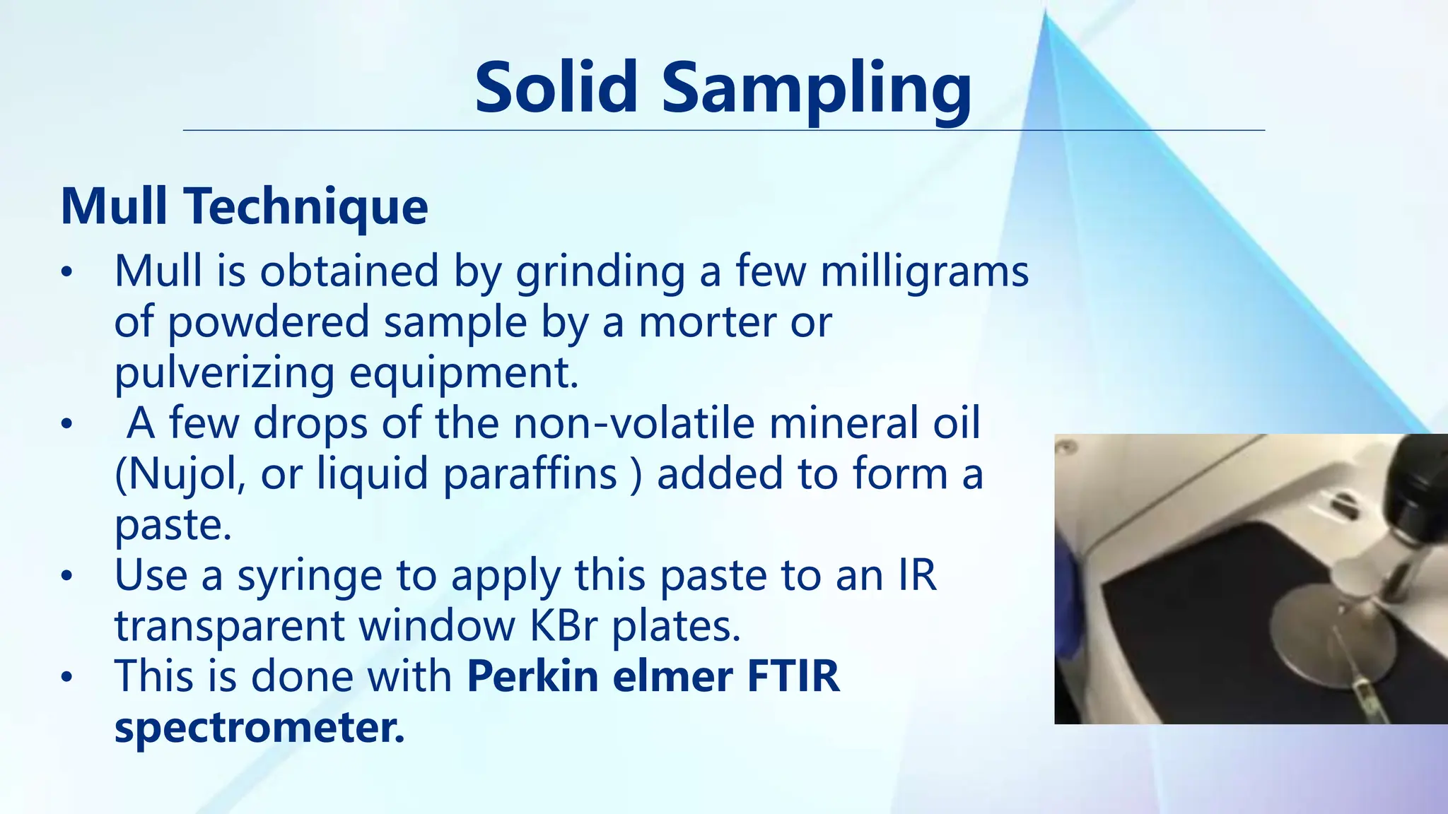 Solid Sampling
Mull Technique
• Mull is obtained by grinding a few milligrams
of powdered sample by a morter or
pulverizing equipment.
• A few drops of the non-volatile mineral oil
(Nujol, or liquid paraffins ) added to form a
paste.
• Use a syringe to apply this paste to an IR
transparent window KBr plates.
• This is done with Perkin elmer FTIR
spectrometer.
 