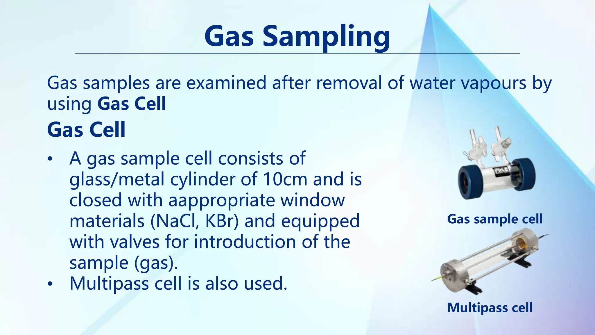 Gas Sampling
Gas samples are examined after removal of water vapours by
using Gas Cell
Gas Cell
• A gas sample cell consists of
glass/metal cylinder of 10cm and is
closed with aappropriate window
materials (NaCl, KBr) and equipped
with valves for introduction of the
sample (gas).
• Multipass cell is also used.
Gas sample cell
Multipass cell
 