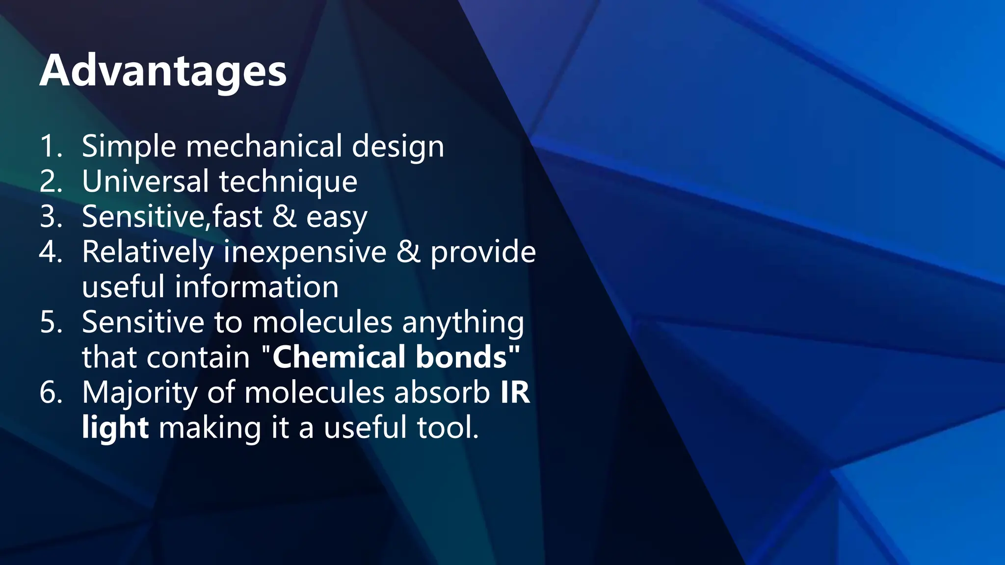 Advantages
1. Simple mechanical design
2. Universal technique
3. Sensitive,fast & easy
4. Relatively inexpensive & provide
useful information
5. Sensitive to molecules anything
that contain "Chemical bonds"
6. Majority of molecules absorb IR
light making it a useful tool.
 