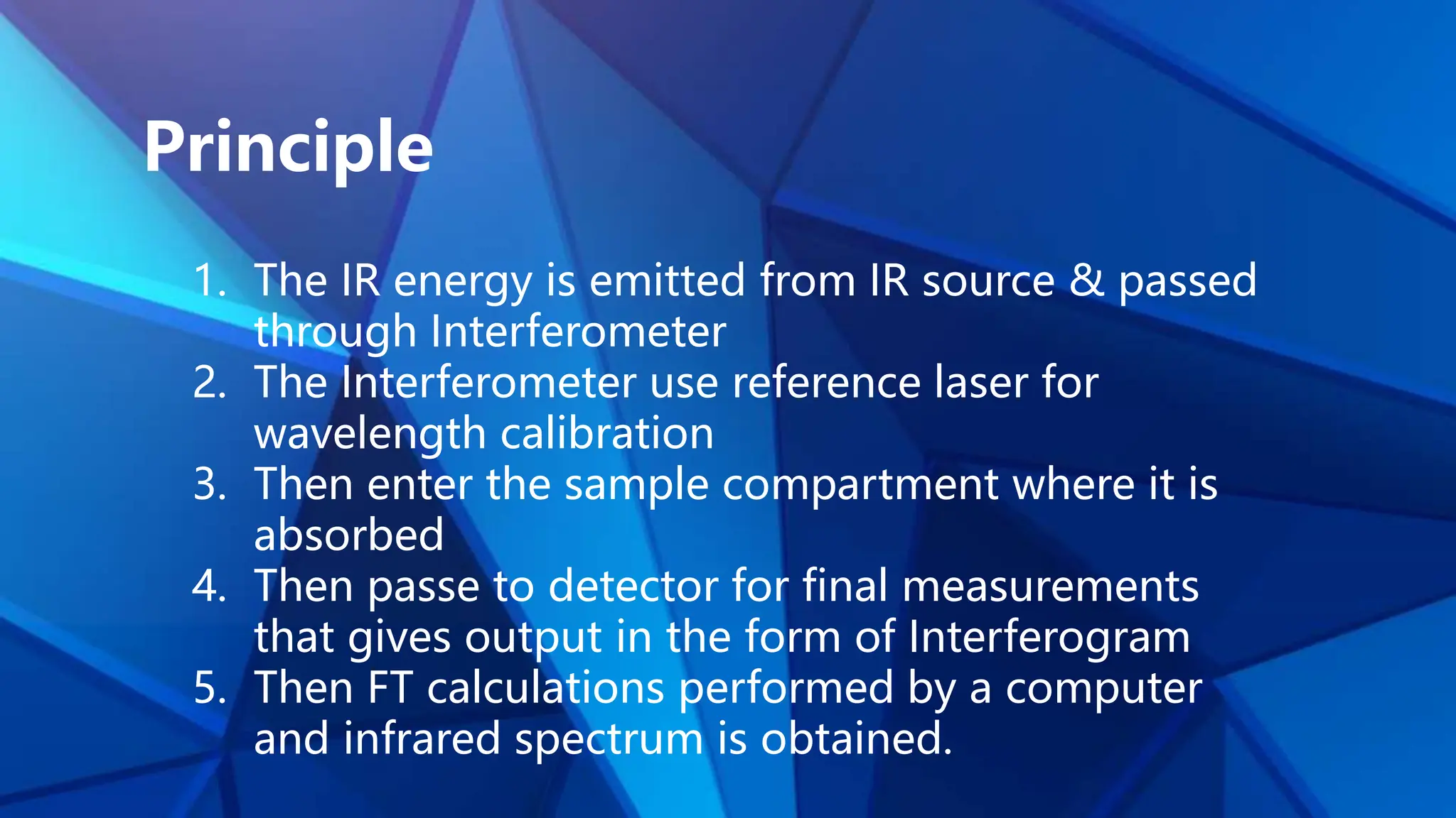 Principle
1. The IR energy is emitted from IR source & passed
through Interferometer
2. The Interferometer use reference laser for
wavelength calibration
3. Then enter the sample compartment where it is
absorbed
4. Then passe to detector for final measurements
that gives output in the form of Interferogram
5. Then FT calculations performed by a computer
and infrared spectrum is obtained.
 