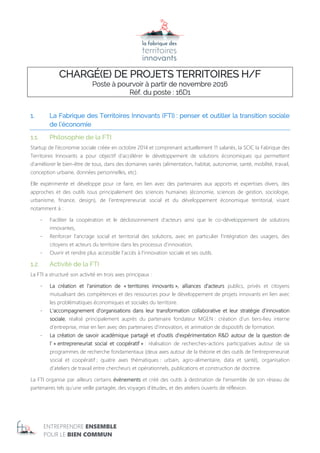 ENTREPRENDRE ENSEMBLE
POUR LE BIEN COMMUN
CHARGÉ(E) DE PROJETS TERRITOIRES H/F
Poste à pourvoir à partir de novembre 2016
Réf. du poste : 16D1
1. La Fabrique des Territoires Innovants (FTI) : penser et outiller la transition sociale
de l’économie
1.1. Philosophie de la FTI
Startup de l’économie sociale créée en octobre 2014 et comprenant actuellement 11 salariés, la SCIC la Fabrique des
Territoires Innovants a pour objectif d’accélérer le développement de solutions économiques qui permettent
d’améliorer le bien-être de tous, dans des domaines variés (alimentation, habitat, autonomie, santé, mobilité, travail,
conception urbaine, données personnelles, etc).
Elle expérimente et développe pour ce faire, en lien avec des partenaires aux apports et expertises divers, des
approches et des outils issus principalement des sciences humaines (économie, sciences de gestion, sociologie,
urbanisme, finance, design), de l’entrepreneuriat social et du développement économique territorial, visant
notamment à :
- Faciliter la coopération et le décloisonnement d’acteurs ainsi que le co-développement de solutions
innovantes,
- Renforcer l’ancrage social et territorial des solutions, avec en particulier l’intégration des usagers, des
citoyens et acteurs du territoire dans les processus d’innovation,
- Ouvrir et rendre plus accessible l’accès à l’innovation sociale et ses outils.
1.2. Activité de la FTI
La FTI a structuré son activité en trois axes principaux :
- La création et l’animation de « territoires innovants », alliances d’acteurs publics, privés et citoyens
mutualisant des compétences et des ressources pour le développement de projets innovants en lien avec
les problématiques économiques et sociales du territoire.
- L’accompagnement d’organisations dans leur transformation collaborative et leur stratégie d’innovation
sociale, réalisé principalement auprès du partenaire fondateur MGEN : création d’un tiers-lieu interne
d’entreprise, mise en lien avec des partenaires d’innovation, et animation de dispositifs de formation.
- La création de savoir académique partagé et d’outils d’expérimentation R&D autour de la question de
l’ « entrepreneuriat social et coopératif » : réalisation de recherches-actions participatives autour de six
programmes de recherche fondamentaux (deux axes autour de la théorie et des outils de l’entrepreneuriat
social et coopératif ; quatre axes thématiques : urbain, agro-alimentaire, data et santé), organisation
d’ateliers de travail entre chercheurs et opérationnels, publications et construction de doctrine.
La FTI organise par ailleurs certains évènements et créé des outils à destination de l’ensemble de son réseau de
partenaires tels qu’une veille partagée, des voyages d’études, et des ateliers ouverts de réflexion.
 