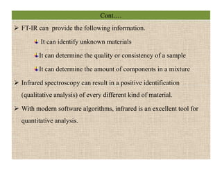 Cont.…
 FT-IR can provide the following information.
It can identify unknown materials
It can determine the quality or consistency of a sample
It can determine the amount of components in a mixture
 Infrared spectroscopy can result in a positive identification
(qualitative analysis) of every different kind of material.
 With modern software algorithms, infrared is an excellent tool for
quantitative analysis.
 FT-IR can provide the following information.
It can identify unknown materials
It can determine the quality or consistency of a sample
It can determine the amount of components in a mixture
 Infrared spectroscopy can result in a positive identification
(qualitative analysis) of every different kind of material.
 With modern software algorithms, infrared is an excellent tool for
quantitative analysis.
 