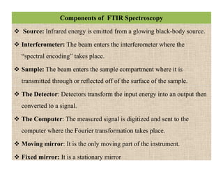 Components of FTIR Spectroscopy
 Source: Infrared energy is emitted from a glowing black-body source.
 Interferometer: The beam enters the interferometer where the
“spectral encoding” takes place.
 Sample: The beam enters the sample compartment where it is
transmitted through or reflected off of the surface of the sample.
 The Detector: Detectors transform the input energy into an output then
converted to a signal.
 The Computer: The measured signal is digitized and sent to the
computer where the Fourier transformation takes place.
 Moving mirror: It is the only moving part of the instrument.
 Fixed mirror: It is a stationary mirror
 Source: Infrared energy is emitted from a glowing black-body source.
 Interferometer: The beam enters the interferometer where the
“spectral encoding” takes place.
 Sample: The beam enters the sample compartment where it is
transmitted through or reflected off of the surface of the sample.
 The Detector: Detectors transform the input energy into an output then
converted to a signal.
 The Computer: The measured signal is digitized and sent to the
computer where the Fourier transformation takes place.
 Moving mirror: It is the only moving part of the instrument.
 Fixed mirror: It is a stationary mirror
 