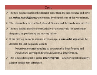 Cont.
 The two beams reaching the detector come from the same source and have
an optical path difference determined by the positions of the two mirrors,
 That means they have a fixed phase difference and the two beams interfere.
 The two beams interfere constructively or destructively for a particular
frequency by positioning the moving mirror.
 If the moving mirror is scanned over a range, a sinusoidal signal will be
detected for that frequency with its
maximum corresponding to constructive interference and
minimum corresponding to destructive interference.
 This sinusoidal signal is called interferogram – detector signal (intensity)
against optical path difference.
 The two beams reaching the detector come from the same source and have
an optical path difference determined by the positions of the two mirrors,
 That means they have a fixed phase difference and the two beams interfere.
 The two beams interfere constructively or destructively for a particular
frequency by positioning the moving mirror.
 If the moving mirror is scanned over a range, a sinusoidal signal will be
detected for that frequency with its
maximum corresponding to constructive interference and
minimum corresponding to destructive interference.
 This sinusoidal signal is called interferogram – detector signal (intensity)
against optical path difference.
 