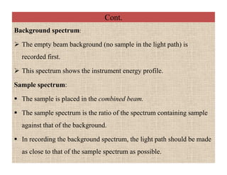 Cont.
Background spectrum:
 The empty beam background (no sample in the light path) is
recorded first.
 This spectrum shows the instrument energy profile.
Sample spectrum:
 The sample is placed in the combined beam.
 The sample spectrum is the ratio of the spectrum containing sample
against that of the background.
 In recording the background spectrum, the light path should be made
as close to that of the sample spectrum as possible.
Background spectrum:
 The empty beam background (no sample in the light path) is
recorded first.
 This spectrum shows the instrument energy profile.
Sample spectrum:
 The sample is placed in the combined beam.
 The sample spectrum is the ratio of the spectrum containing sample
against that of the background.
 In recording the background spectrum, the light path should be made
as close to that of the sample spectrum as possible.
 