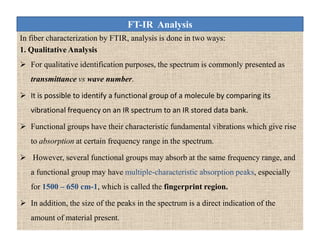 FT-IR Analysis
In fiber characterization by FTIR, analysis is done in two ways:
1. Qualitative Analysis
 For qualitative identification purposes, the spectrum is commonly presented as
transmittance vs wave number.
 It is possible to identify a functional group of a molecule by comparing its
vibrational frequency on an IR spectrum to an IR stored data bank.
 Functional groups have their characteristic fundamental vibrations which give rise
to absorption at certain frequency range in the spectrum.
 However, several functional groups may absorb at the same frequency range, and
a functional group may have multiple-characteristic absorption peaks, especially
for 1500 – 650 cm-1, which is called the fingerprint region.
 In addition, the size of the peaks in the spectrum is a direct indication of the
amount of material present.
In fiber characterization by FTIR, analysis is done in two ways:
1. Qualitative Analysis
 For qualitative identification purposes, the spectrum is commonly presented as
transmittance vs wave number.
 It is possible to identify a functional group of a molecule by comparing its
vibrational frequency on an IR spectrum to an IR stored data bank.
 Functional groups have their characteristic fundamental vibrations which give rise
to absorption at certain frequency range in the spectrum.
 However, several functional groups may absorb at the same frequency range, and
a functional group may have multiple-characteristic absorption peaks, especially
for 1500 – 650 cm-1, which is called the fingerprint region.
 In addition, the size of the peaks in the spectrum is a direct indication of the
amount of material present.
 