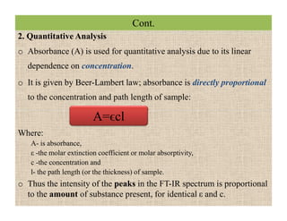 Cont.
2. Quantitative Analysis
o Absorbance (A) is used for quantitative analysis due to its linear
dependence on concentration.
o It is given by Beer-Lambert law; absorbance is directly proportional
to the concentration and path length of sample:
Where:
A- is absorbance,
ε -the molar extinction coefficient or molar absorptivity,
c -the concentration and
l- the path length (or the thickness) of sample.
o Thus the intensity of the peaks in the FT-IR spectrum is proportional
to the amount of substance present, for identical ε and c.
A=ϵcl
2. Quantitative Analysis
o Absorbance (A) is used for quantitative analysis due to its linear
dependence on concentration.
o It is given by Beer-Lambert law; absorbance is directly proportional
to the concentration and path length of sample:
Where:
A- is absorbance,
ε -the molar extinction coefficient or molar absorptivity,
c -the concentration and
l- the path length (or the thickness) of sample.
o Thus the intensity of the peaks in the FT-IR spectrum is proportional
to the amount of substance present, for identical ε and c.
A=ϵcl
 