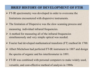 BRIEF HISTORY OF DEVELOPMENT OF FTIR
 FT-IR spectrometry was developed in order to overcome the
limitations encountered with dispersive instruments.
 The limitation of Dispersive was the slow scanning process and
measuring individual infrared frequencies.
 A method for measuring all of the infrared frequencies
simultaneously and very simple optical was needed.
 Fourier had developed mathematical transform (FT) method in 1700.
 Albert Michelson had perfected FT-IR instrument in 1887 and design
the spectra of organic and his interferometer in 1891.
 FT-IR was combined with personal computers to make widely used,
versatile, and cost-effective method of analysis in 1980s
 FT-IR spectrometry was developed in order to overcome the
limitations encountered with dispersive instruments.
 The limitation of Dispersive was the slow scanning process and
measuring individual infrared frequencies.
 A method for measuring all of the infrared frequencies
simultaneously and very simple optical was needed.
 Fourier had developed mathematical transform (FT) method in 1700.
 Albert Michelson had perfected FT-IR instrument in 1887 and design
the spectra of organic and his interferometer in 1891.
 FT-IR was combined with personal computers to make widely used,
versatile, and cost-effective method of analysis in 1980s
 