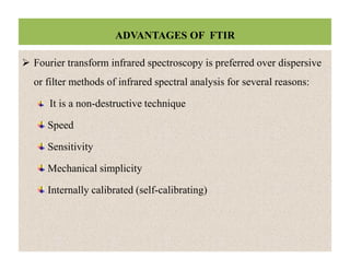 ADVANTAGES OF FTIR
 Fourier transform infrared spectroscopy is preferred over dispersive
or filter methods of infrared spectral analysis for several reasons:
It is a non-destructive technique
Speed
Sensitivity
Mechanical simplicity
Internally calibrated (self-calibrating)
 Fourier transform infrared spectroscopy is preferred over dispersive
or filter methods of infrared spectral analysis for several reasons:
It is a non-destructive technique
Speed
Sensitivity
Mechanical simplicity
Internally calibrated (self-calibrating)
 
