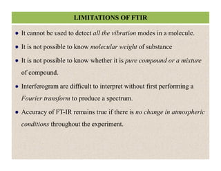 LIMITATIONS OF FTIR
It cannot be used to detect all the vibration modes in a molecule.
It is not possible to know molecular weight of substance
It is not possible to know whether it is pure compound or a mixture
of compound.
Interferogram are difficult to interpret without first performing a
Fourier transform to produce a spectrum.
Accuracy of FT-IR remains true if there is no change in atmospheric
conditions throughout the experiment.
It cannot be used to detect all the vibration modes in a molecule.
It is not possible to know molecular weight of substance
It is not possible to know whether it is pure compound or a mixture
of compound.
Interferogram are difficult to interpret without first performing a
Fourier transform to produce a spectrum.
Accuracy of FT-IR remains true if there is no change in atmospheric
conditions throughout the experiment.
 