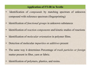 Application of FT-IR in Textile
• Identification of compounds by matching spectrum of unknown
compound with reference spectrum (fingerprinting)
• Identification of functional groups in unknown substances
• Identification of reaction components and kinetic studies of reactions
• Identification of molecular orientation in polymer films.
• Detection of molecular impurities or additives present
• The same way it determines Percentage of trash particles or foreign
matter present in fiber, yarn or fabric.
• Identification of polymers, plastics, and resins.
• Identification of compounds by matching spectrum of unknown
compound with reference spectrum (fingerprinting)
• Identification of functional groups in unknown substances
• Identification of reaction components and kinetic studies of reactions
• Identification of molecular orientation in polymer films.
• Detection of molecular impurities or additives present
• The same way it determines Percentage of trash particles or foreign
matter present in fiber, yarn or fabric.
• Identification of polymers, plastics, and resins.
 