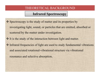 THEORETICAL BACKGROUND
 Spectroscopy is the study of matter and its properties by
investigating light, sound, or particles that are emitted, absorbed or
scattered by the matter under investigation.
 It is the study of the interaction between light and matter.
 Infrared frequencies of light are used to study fundamental vibrations
and associated rotational-vibrational structure via vibrational
resonance and selective absorption.
Infrared SpectroscopyInfrared Spectroscopy
 Spectroscopy is the study of matter and its properties by
investigating light, sound, or particles that are emitted, absorbed or
scattered by the matter under investigation.
 It is the study of the interaction between light and matter.
 Infrared frequencies of light are used to study fundamental vibrations
and associated rotational-vibrational structure via vibrational
resonance and selective absorption.
 