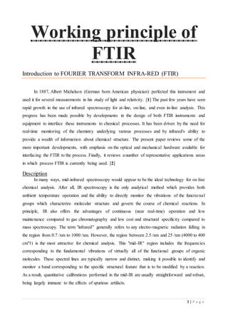 3 | P a g e
Working principle of
FTIR
Introduction to FOURIER TRANSFORM INFRA-RED (FTIR)
In 1887, Albert Michelson (German born American physician) perfected this instrument and
used it for several measurements in his study of light and relativity. [1] The past few years have seen
rapid growth in the use of infrared spectroscopy for at-line, on-line, and even in-line analysis. This
progress has been made possible by developments in the design of both FTIR instruments and
equipment to interface these instruments to chemical processes. It has been driven by the need for
real-time monitoring of the chemistry underlying various processes and by infrared's ability to
provide a wealth of information about chemical structure. The present paper reviews some of the
more important developments, with emphasis on the optical and mechanical hardware available for
interfacing the FTIR to the process. Finally, it reviews a number of representative applications areas
in which process FTIR is currently being used. [2]
Description
In many ways, mid-infrared spectroscopy would appear to be the ideal technology for on line
chemical analysis. After all, IR spectroscopy is the only analytical method which provides both
ambient temperature operation and the ability to directly monitor the vibrations of the functional
groups which characterize molecular structure and govern the course of chemical reactions. In
principle, IR also offers the advantages of continuous (near real-time) operation and low
maintenance compared to gas chromatography and low cost and structural specificity compared to
mass spectroscopy. The term "infrared" generally refers to any electro-magnetic radiation falling in
the region from 0.7 /xm to 1000 /xm. However, the region between 2.5 /xm and 25 /xm (4000 to 400
cm"1) is the most attractive for chemical analysis. This "mid-IR" region includes the frequencies
corresponding to the fundamental vibrations of virtually all of the functional groups of organic
molecules. These spectral lines are typically narrow and distinct, making it possible to identify and
monitor a band corresponding to the specific structural feature that is to be modified by a reaction.
As a result, quantitative calibrations performed in the mid-IR are usually straightforward and robust,
being largely immune to the effects of spurious artifacts.
 
