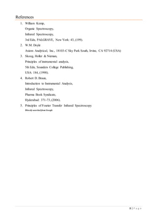 8 | P a g e
References
1. William Kemp,
Organic Spectroscopy,
Infrared Spectroscopy,
3rd Edn, PALGRAVE, New York: 43, (199).
2. W.M. Doyle
Axiom Analytical, Inc., 18103-C Sky Park South, Irvine, CA 92714 (USA)
3. Skoog, Holler & Nieman,
Principles of instrumental analysis,
5th Edn, Sounders College Publishing,
USA: 184, (1998).
4. Robert D. Braun,
Introduction to Instrumental Analysis,
Infrared Spectroscopy,
Pharma Book Syndicate,
Hyderabad: 371-73, (2006).
5. Principles of Fourier Transfer Infrared Spectroscopy
Directly searched from Google
 