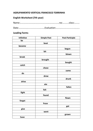 AGRUPAMENTO VERTICAL FRANCISCO TORRINHA<br />English Worksheet (7th year)<br />Name:……………………………………………………..……no:………..class:………<br />Date:………………………………………Evaluation:…………………………………..<br />Leading Forms<br />           Infinitive         Simple Past        Past Participle               be               beat           become             begun               bit               blown             break           brought              bought              catch              chose               come                 do               drew               drunk                drive                ate                fallen              felt               fight              found              flown             forget              froze                got                give               went             grown              have                hid               keep              knew               leave              lain               lose             made                meet               rode               rung                rise                ran               said               see              sold               sent              shake             shone                sing                sat               slept                speak                spent                stood                Steal                swum              took               taught                  tear                 told             thought               throw              woken                 wear               wept                 won                  write<br />