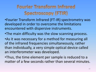 •Fourier Transform Infrared (FT-IR) spectrometry was
developed in order to overcome the limitations
encountered with dispersive instruments.
•The main difficulty was the slow scanning process.
•As it was necessary for a method for measuring all
of the infrared frequencies simultaneously, rather
than individually, a very simple optical device called
an interferometer was developed.
•Thus, the time element per sample is reduced to a
matter of a few seconds rather than several minutes.
10
 
