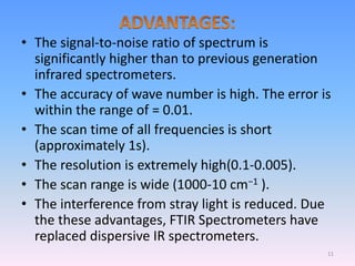 • The signal-to-noise ratio of spectrum is
significantly higher than to previous generation
infrared spectrometers.
• The accuracy of wave number is high. The error is
within the range of = 0.01.
• The scan time of all frequencies is short
(approximately 1s).
• The resolution is extremely high(0.1-0.005).
• The scan range is wide (1000-10 cm−1 ).
• The interference from stray light is reduced. Due
the these advantages, FTIR Spectrometers have
replaced dispersive IR spectrometers.
11
 