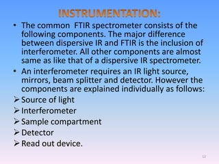 • The common FTIR spectrometer consists of the
following components. The major difference
between dispersive IR and FTIR is the inclusion of
interferometer. All other components are almost
same as like that of a dispersive IR spectrometer.
• An interferometer requires an IR light source,
mirrors, beam splitter and detector. However the
components are explained individually as follows:
Source of light
Interferometer
Sample compartment
Detector
Read out device.
12
 
