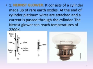 • 1. NERNST GLOWER: It consists of a cylinder
made up of rare earth oxides. At the end of
cylinder platinum wires are attached and a
current is passed through the cylinder. The
Nernst glower can reach temperatures of
2200K.
15
 